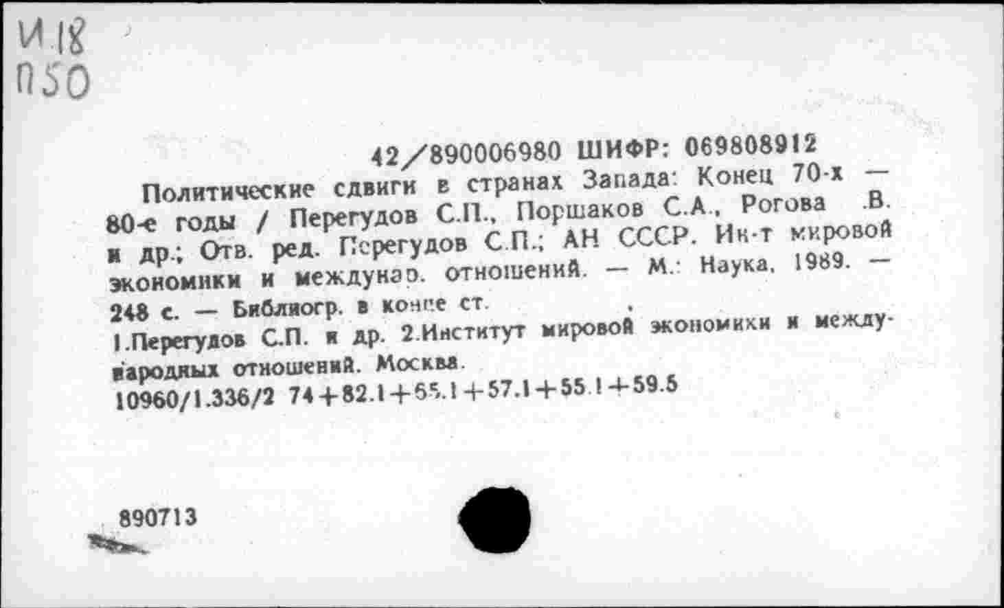 ﻿050
42/890006980 ШИФР: 069808912
Политические сдвиги в странах Запада: Конец 70-х — 80-е годы / Перегудов С П.. Поршаков С.А Рогова ; др, бтв. ред. Перегудо. СП, АН СССР. Ид т „крио« экономики и междунаэ. отношений. — М Наука. 198 . 248 с. — Библиогр. в конге ст.
I.Перегудов С.П. я др. 2.Институт мировой экономики и международных отношений. Москва.
10960/1.336/2 74 + 82.1 + 65.14-57.1+55 1-4-59.5
890713